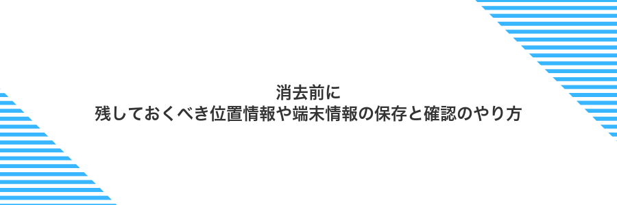 消去前に残しておくべき位置情報や端末情報の保存と確認のやり方